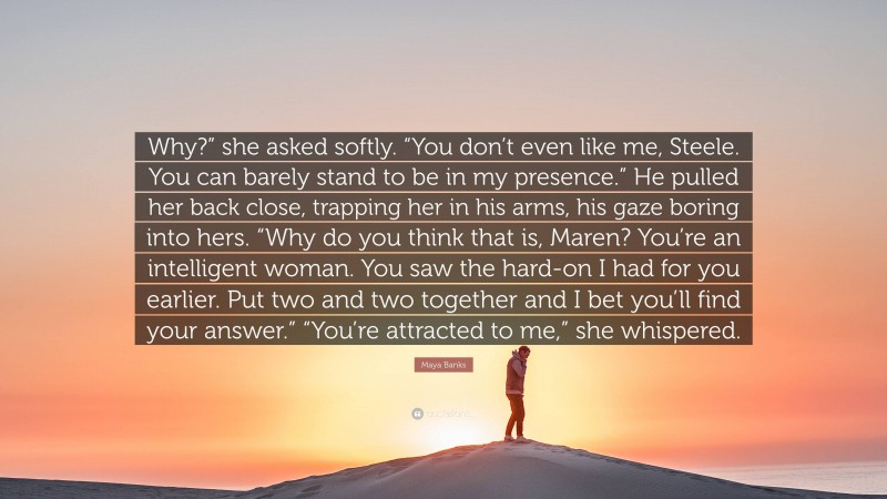 Maya Banks Quote: “Why?” she asked softly. “You don’t even like me, Steele. You can barely stand to be in my presence.” He pulled her back close, trapping her in his arms, his gaze boring into hers. “Why do you think that is, Maren? You’re an intelligent woman. You saw the hard-on I had for you earlier. Put two and two together and I bet you’ll find your answer.” “You’re attracted to me,” she whispered.”