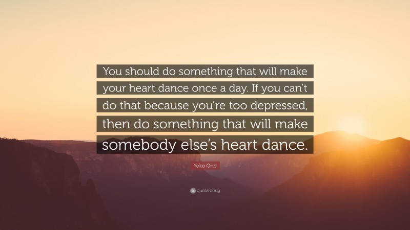 Yoko Ono Quote: “You should do something that will make your heart dance once a day. If you can’t do that because you’re too depressed, then do something that will make somebody else’s heart dance.”