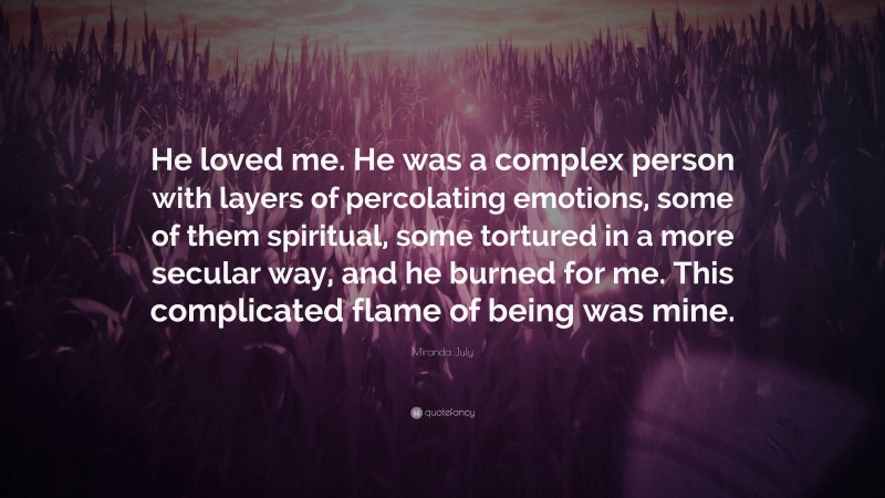 Miranda July Quote: “He loved me. He was a complex person with layers of percolating emotions, some of them spiritual, some tortured in a more secular way, and he burned for me. This complicated flame of being was mine.”