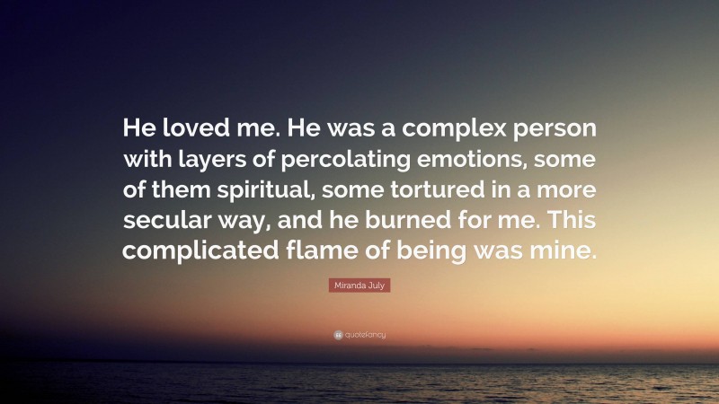 Miranda July Quote: “He loved me. He was a complex person with layers of percolating emotions, some of them spiritual, some tortured in a more secular way, and he burned for me. This complicated flame of being was mine.”