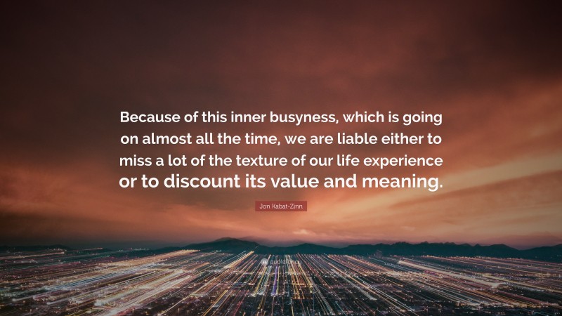 Jon Kabat-Zinn Quote: “Because of this inner busyness, which is going on almost all the time, we are liable either to miss a lot of the texture of our life experience or to discount its value and meaning.”