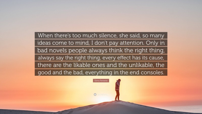 Elena Ferrante Quote: “When there’s too much silence, she said, so many ideas come to mind, I don’t pay attention. Only in bad novels people always think the right thing, always say the right thing, every effect has its cause, there are the likable ones and the unlikable, the good and the bad, everything in the end consoles.”