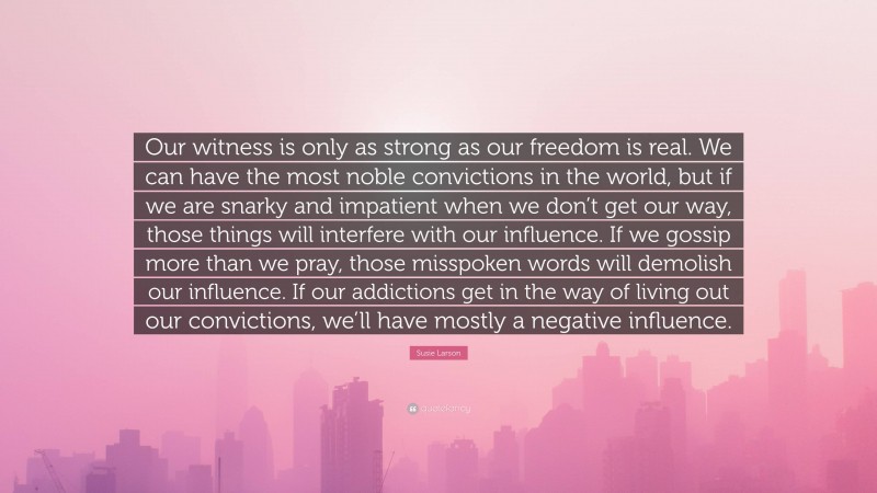 Susie Larson Quote: “Our witness is only as strong as our freedom is real. We can have the most noble convictions in the world, but if we are snarky and impatient when we don’t get our way, those things will interfere with our influence. If we gossip more than we pray, those misspoken words will demolish our influence. If our addictions get in the way of living out our convictions, we’ll have mostly a negative influence.”