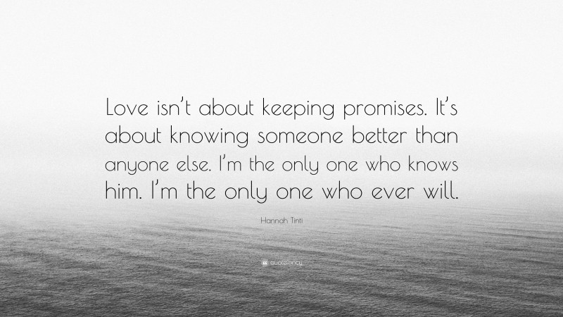 Hannah Tinti Quote: “Love isn’t about keeping promises. It’s about knowing someone better than anyone else. I’m the only one who knows him. I’m the only one who ever will.”