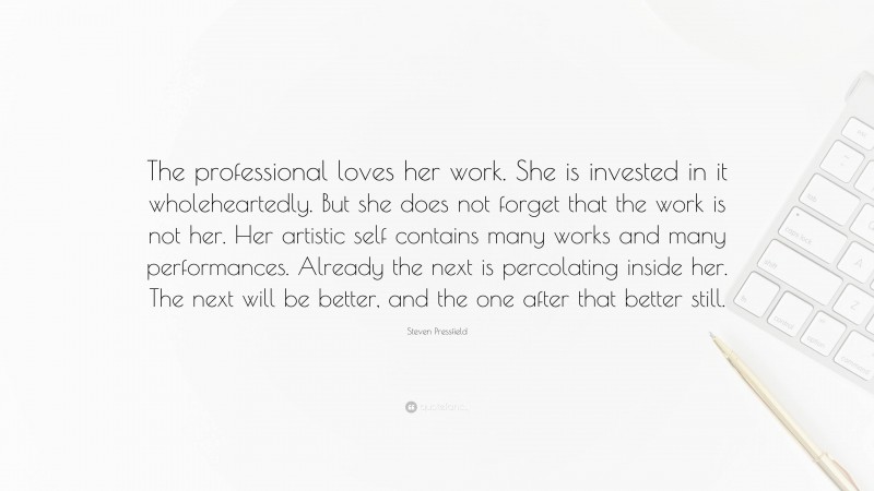 Steven Pressfield Quote: “The professional loves her work. She is invested in it wholeheartedly. But she does not forget that the work is not her. Her artistic self contains many works and many performances. Already the next is percolating inside her. The next will be better, and the one after that better still.”