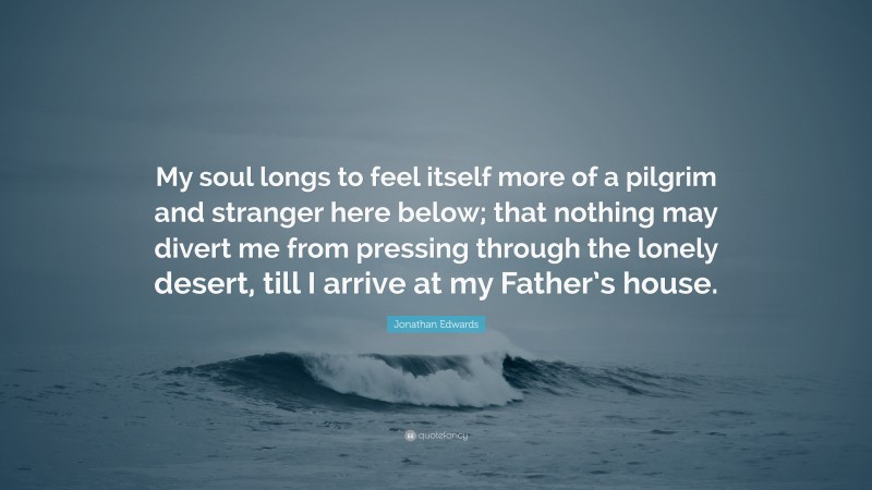 Jonathan Edwards Quote: “My soul longs to feel itself more of a pilgrim and stranger here below; that nothing may divert me from pressing through the lonely desert, till I arrive at my Father’s house.”