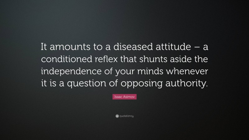 Isaac Asimov Quote: “It amounts to a diseased attitude – a conditioned reflex that shunts aside the independence of your minds whenever it is a question of opposing authority.”
