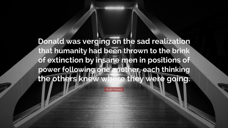 Hugh Howey Quote: “Donald was verging on the sad realization that humanity had been thrown to the brink of extinction by insane men in positions of power following one another, each thinking the others knew where they were going.”