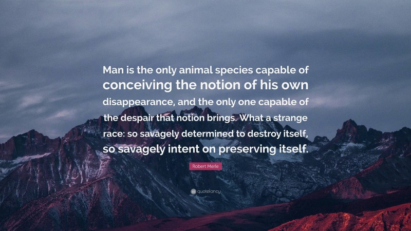 Robert Merle Quote: “Man is the only animal species capable of conceiving the notion of his own disappearance, and the only one capable of the despair that notion brings. What a strange race: so savagely determined to destroy itself, so savagely intent on preserving itself.”
