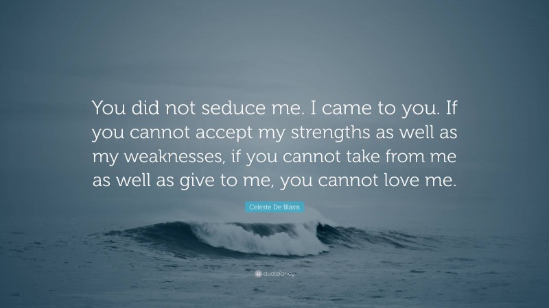 Celeste De Blasis Quote: “You did not seduce me. I came to you. If you cannot accept my strengths as well as my weaknesses, if you cannot take from me as well as give to me, you cannot love me.”