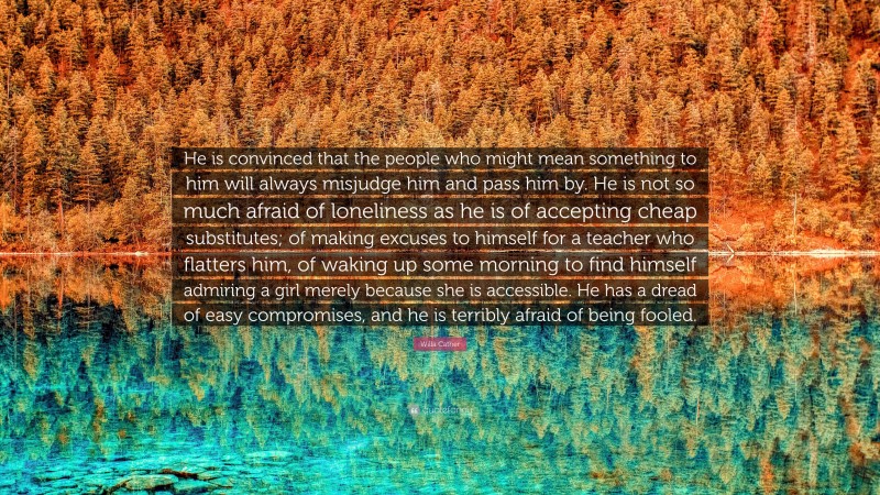 Willa Cather Quote: “He is convinced that the people who might mean something to him will always misjudge him and pass him by. He is not so much afraid of loneliness as he is of accepting cheap substitutes; of making excuses to himself for a teacher who flatters him, of waking up some morning to find himself admiring a girl merely because she is accessible. He has a dread of easy compromises, and he is terribly afraid of being fooled.”