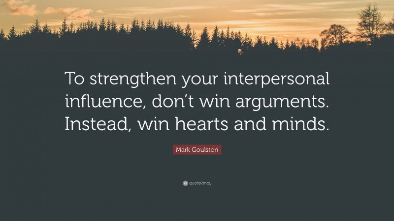 Mark Goulston Quote: “To strengthen your interpersonal influence, don’t win arguments. Instead, win hearts and minds.”