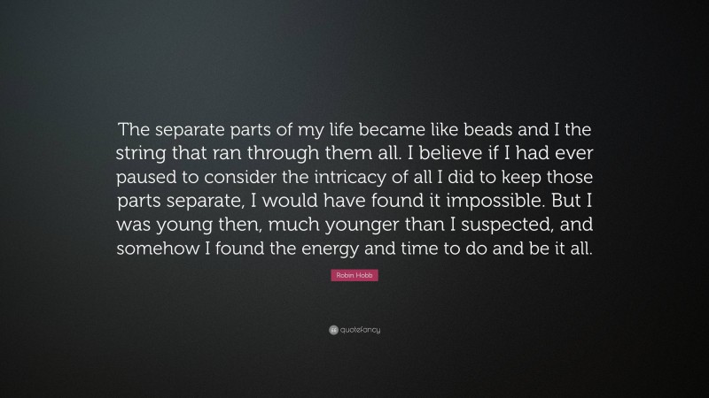 Robin Hobb Quote: “The separate parts of my life became like beads and I the string that ran through them all. I believe if I had ever paused to consider the intricacy of all I did to keep those parts separate, I would have found it impossible. But I was young then, much younger than I suspected, and somehow I found the energy and time to do and be it all.”