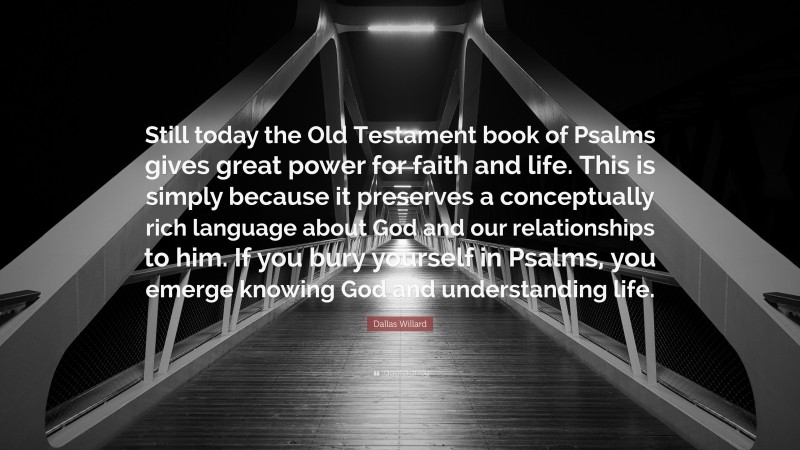 Dallas Willard Quote: “Still today the Old Testament book of Psalms gives great power for faith and life. This is simply because it preserves a conceptually rich language about God and our relationships to him. If you bury yourself in Psalms, you emerge knowing God and understanding life.”