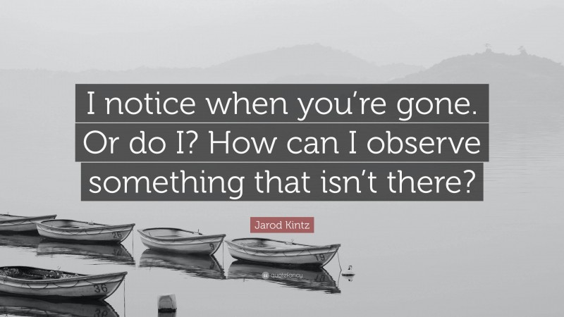 Jarod Kintz Quote: “I notice when you’re gone. Or do I? How can I observe something that isn’t there?”
