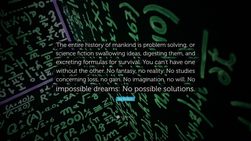 Ray Bradbury Quote: “The entire history of mankind is problem solving, or science fiction swallowing ideas, digesting them, and excreting formulas for survival. You can’t have one without the other. No fantasy, no reality. No studies concerning loss, no gain. No imagination, no will. No impossible dreams: No possible solutions.”