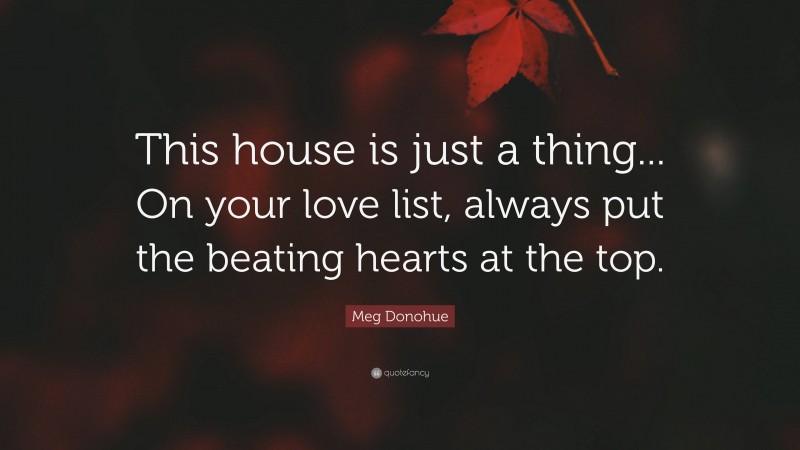 Meg Donohue Quote: “This house is just a thing... On your love list, always put the beating hearts at the top.”