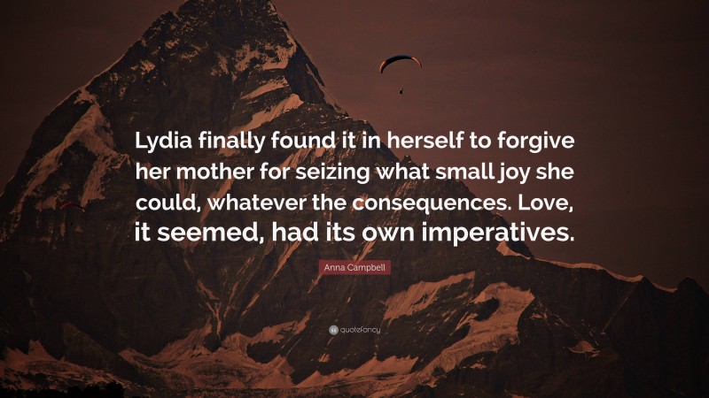 Anna Campbell Quote: “Lydia finally found it in herself to forgive her mother for seizing what small joy she could, whatever the consequences. Love, it seemed, had its own imperatives.”