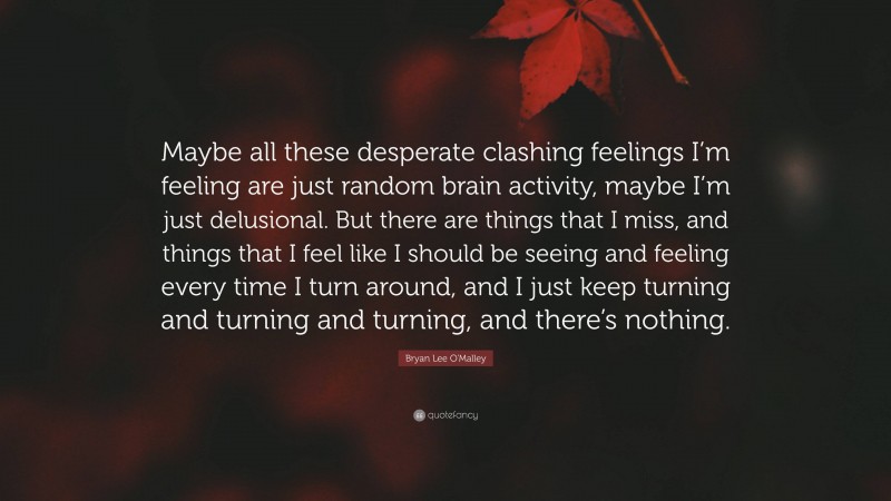 Bryan Lee O'Malley Quote: “Maybe all these desperate clashing feelings I’m feeling are just random brain activity, maybe I’m just delusional. But there are things that I miss, and things that I feel like I should be seeing and feeling every time I turn around, and I just keep turning and turning and turning, and there’s nothing.”