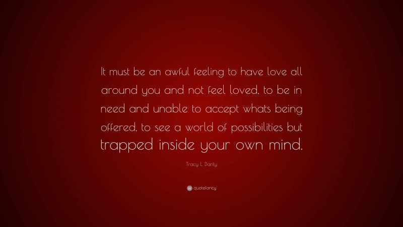 Tracy L. Darity Quote: “It must be an awful feeling to have love all around you and not feel loved, to be in need and unable to accept whats being offered, to see a world of possibilities but trapped inside your own mind.”