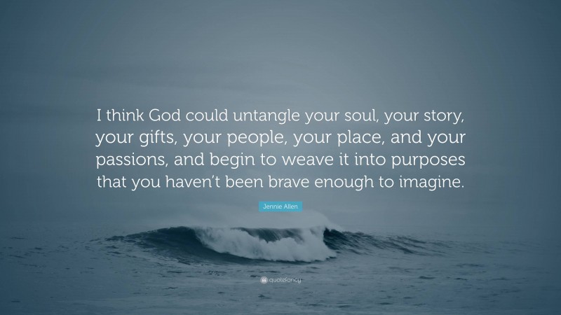 Jennie Allen Quote: “I think God could untangle your soul, your story, your gifts, your people, your place, and your passions, and begin to weave it into purposes that you haven’t been brave enough to imagine.”