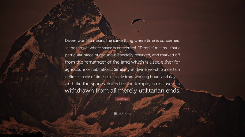 Josef Pieper Quote: “Divine worship means the same thing where time is concerned, as the temple where space is concerned. “Temple” means... that a particular piece of ground is specially reserved, and marked off from the remainder of the land which is used either for agriculture or habitation... Similarly in divine worship a certain definite space of time is set aside from working hours and days... and like the space allotted to the temple, is not used, is withdrawn from all merely utilitarian ends.”