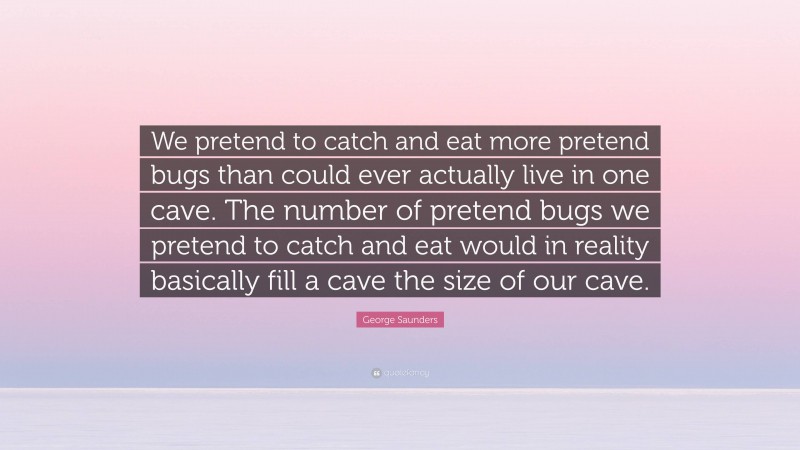 George Saunders Quote: “We pretend to catch and eat more pretend bugs than could ever actually live in one cave. The number of pretend bugs we pretend to catch and eat would in reality basically fill a cave the size of our cave.”