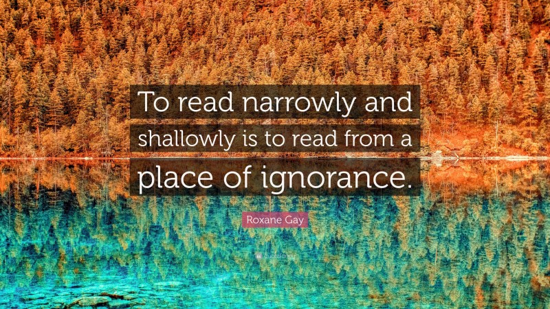 Roxane Gay Quote: “To read narrowly and shallowly is to read from a place of ignorance.”