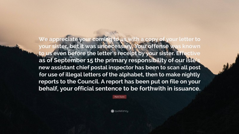 Mark Dunn Quote: “We appreciate your coming to us with a copy of your letter to your sister, but it was unnecessary. Your offense was known to us even before the letter’s receipt by your sister. Effective as of September 15 the primary responsibility of our isle’s new assistant chief postal inspector has been to scan all post for use of illegal letters of the alphabet, then to make nightly reports to the Council. A report has been put on file on your behalf, your official sentence to be forthwith in issuance.”