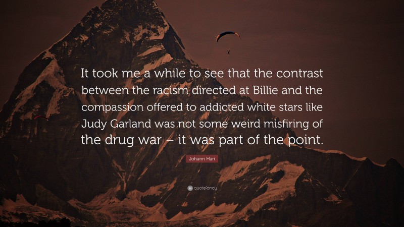 Johann Hari Quote: “It took me a while to see that the contrast between the racism directed at Billie and the compassion offered to addicted white stars like Judy Garland was not some weird misfiring of the drug war – it was part of the point.”