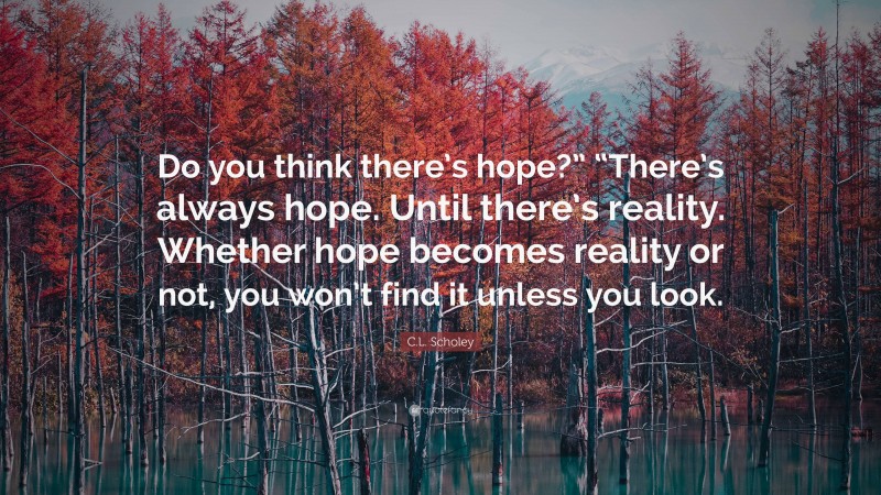 C.L. Scholey Quote: “Do you think there’s hope?” “There’s always hope. Until there’s reality. Whether hope becomes reality or not, you won’t find it unless you look.”