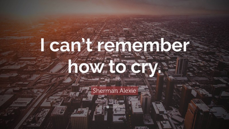 Sherman Alexie Quote: “I can’t remember how to cry.”