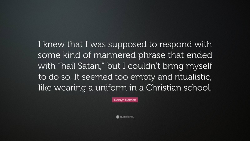 Marilyn Manson Quote: “I knew that I was supposed to respond with some kind of mannered phrase that ended with “hail Satan,” but I couldn’t bring myself to do so. It seemed too empty and ritualistic, like wearing a uniform in a Christian school.”