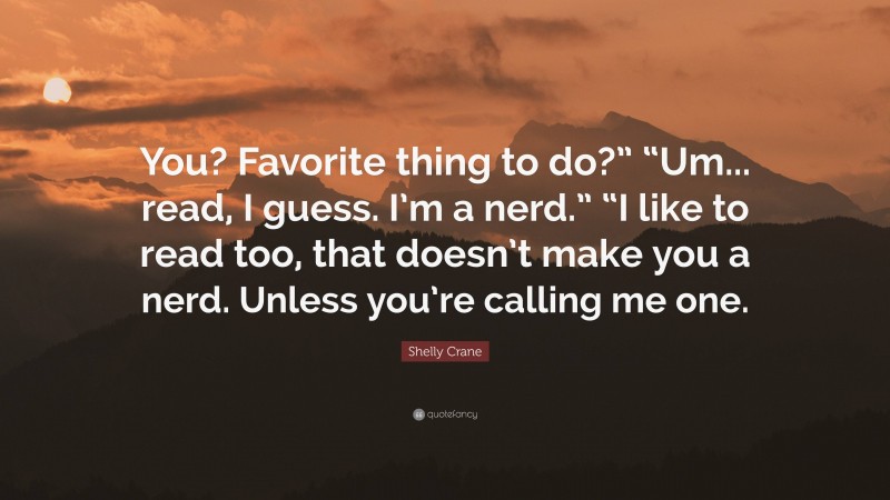 Shelly Crane Quote: “You? Favorite thing to do?” “Um... read, I guess. I’m a nerd.” “I like to read too, that doesn’t make you a nerd. Unless you’re calling me one.”