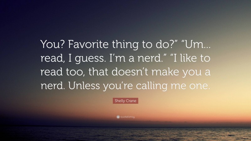 Shelly Crane Quote: “You? Favorite thing to do?” “Um... read, I guess. I’m a nerd.” “I like to read too, that doesn’t make you a nerd. Unless you’re calling me one.”