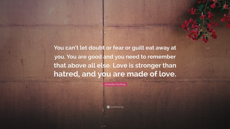 Amanda Hocking Quote: “You can’t let doubt or fear or guilt eat away at you. You are good and you need to remember that above all else. Love is stronger than hatred, and you are made of love.”