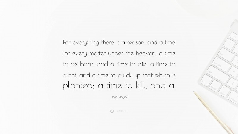 Jojo Moyes Quote: “For everything there is a season, and a time for every matter under the heaven: a time to be born, and a time to die; a time to plant, and a time to pluck up that which is planted; a time to kill, and a.”