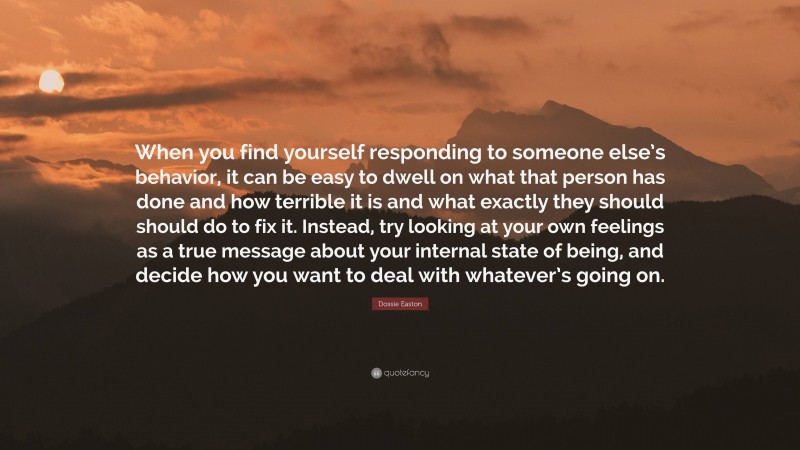 Dossie Easton Quote: “When you find yourself responding to someone else’s behavior, it can be easy to dwell on what that person has done and how terrible it is and what exactly they should should do to fix it. Instead, try looking at your own feelings as a true message about your internal state of being, and decide how you want to deal with whatever’s going on.”