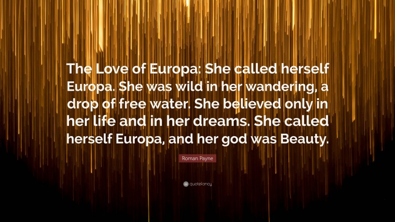 Roman Payne Quote: “The Love of Europa: She called herself Europa. She was wild in her wandering, a drop of free water. She believed only in her life and in her dreams. She called herself Europa, and her god was Beauty.”