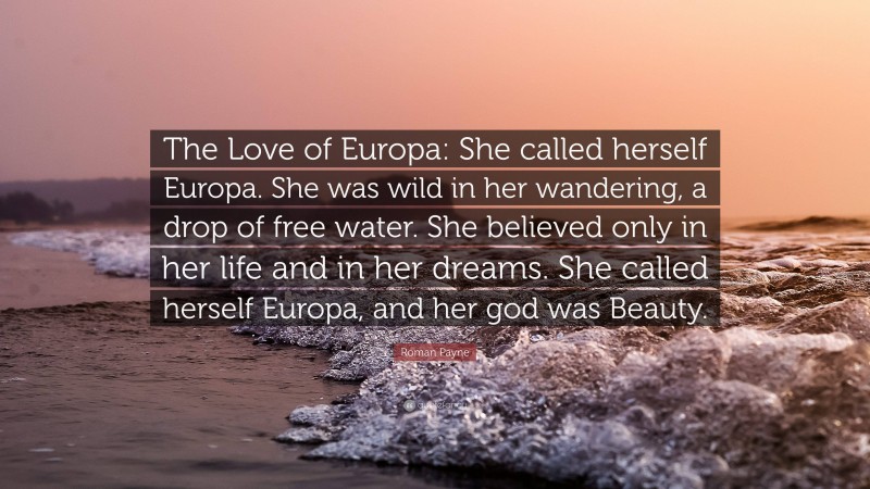 Roman Payne Quote: “The Love of Europa: She called herself Europa. She was wild in her wandering, a drop of free water. She believed only in her life and in her dreams. She called herself Europa, and her god was Beauty.”