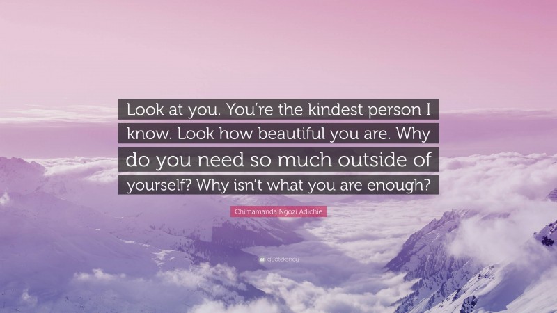 Chimamanda Ngozi Adichie Quote: “Look at you. You’re the kindest person I know. Look how beautiful you are. Why do you need so much outside of yourself? Why isn’t what you are enough?”