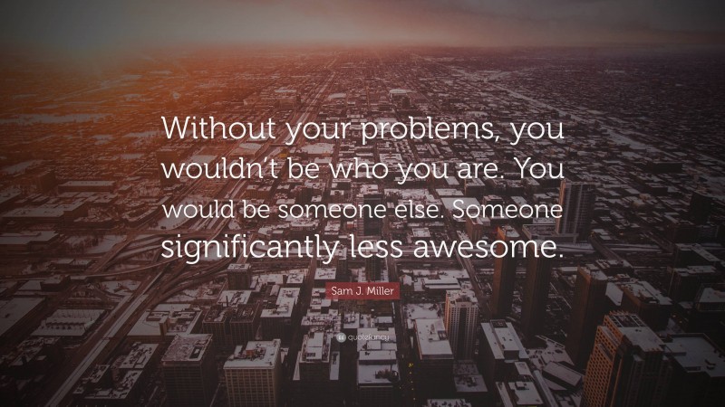 Sam J. Miller Quote: “Without your problems, you wouldn’t be who you are. You would be someone else. Someone significantly less awesome.”