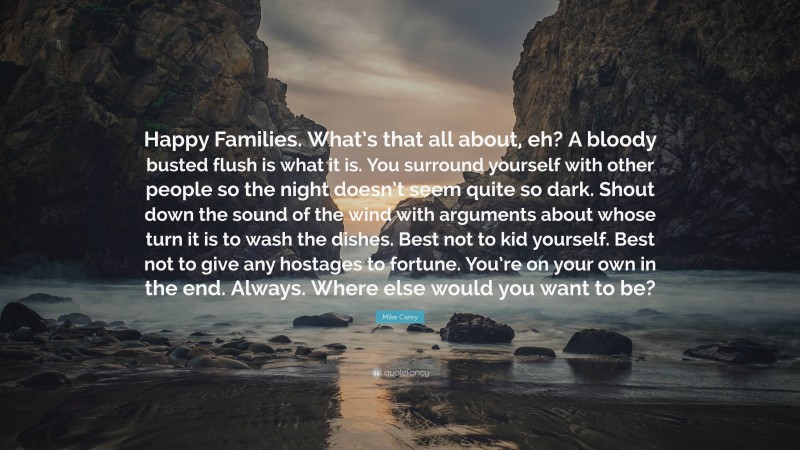 Mike Carey Quote: “Happy Families. What’s that all about, eh? A bloody busted flush is what it is. You surround yourself with other people so the night doesn’t seem quite so dark. Shout down the sound of the wind with arguments about whose turn it is to wash the dishes. Best not to kid yourself. Best not to give any hostages to fortune. You’re on your own in the end. Always. Where else would you want to be?”