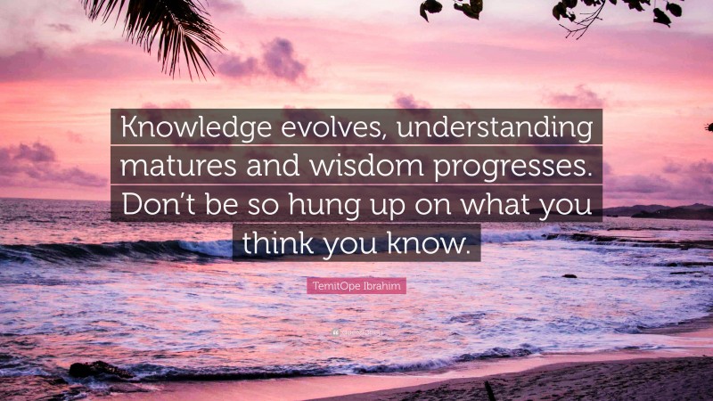 TemitOpe Ibrahim Quote: “Knowledge evolves, understanding matures and wisdom progresses. Don’t be so hung up on what you think you know.”