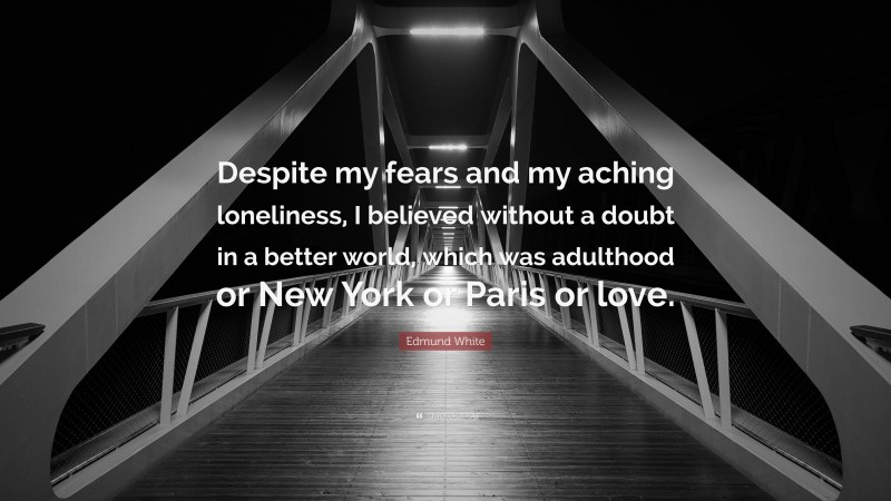 Edmund White Quote: “Despite my fears and my aching loneliness, I believed without a doubt in a better world, which was adulthood or New York or Paris or love.”