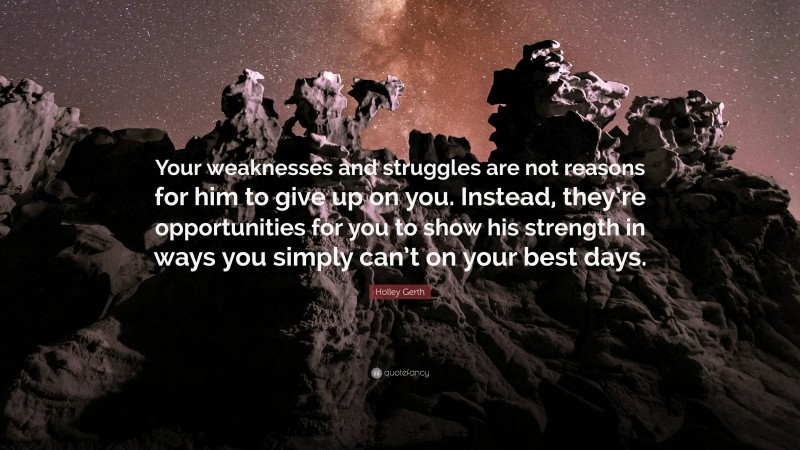 Holley Gerth Quote: “Your weaknesses and struggles are not reasons for him to give up on you. Instead, they’re opportunities for you to show his strength in ways you simply can’t on your best days.”