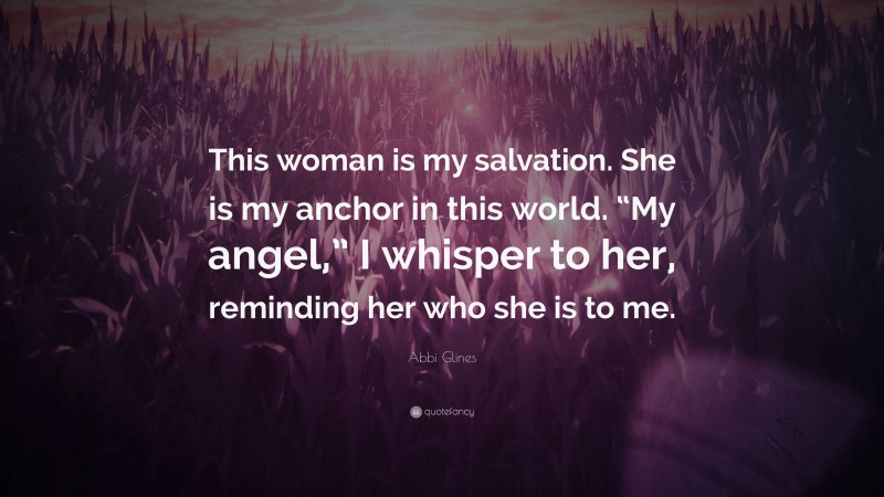 Abbi Glines Quote: “This woman is my salvation. She is my anchor in this world. “My angel,” I whisper to her, reminding her who she is to me.”