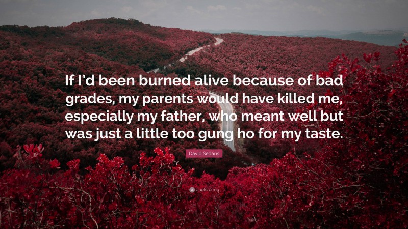 David Sedaris Quote: “If I’d been burned alive because of bad grades, my parents would have killed me, especially my father, who meant well but was just a little too gung ho for my taste.”