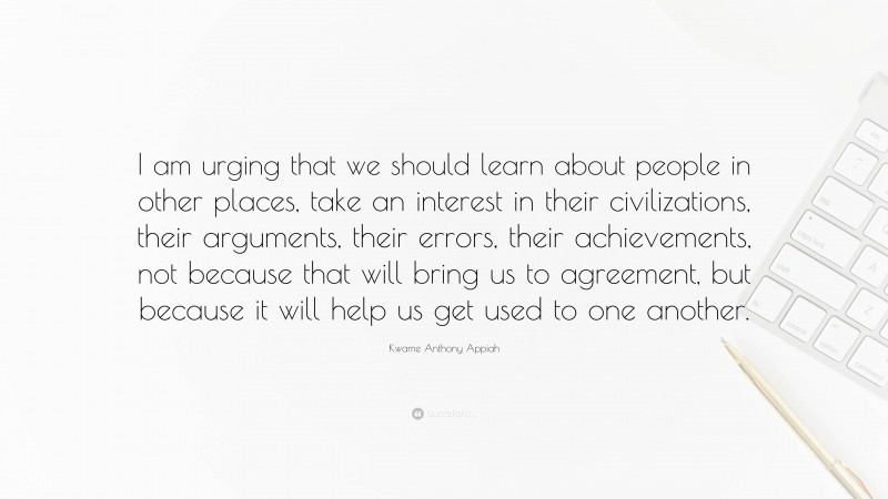 Kwame Anthony Appiah Quote: “I am urging that we should learn about people in other places, take an interest in their civilizations, their arguments, their errors, their achievements, not because that will bring us to agreement, but because it will help us get used to one another.”