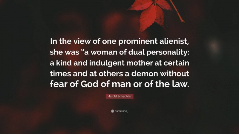 Harold Schechter Quote: “In the view of one prominent alienist, she was “a woman of dual personality: a kind and indulgent mother at certain times and at others a demon without fear of God of man or of the law.”